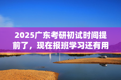 2025广东考研初试时间提前了，现在报班学习还有用吗？一般需要多少钱？_学习网官网