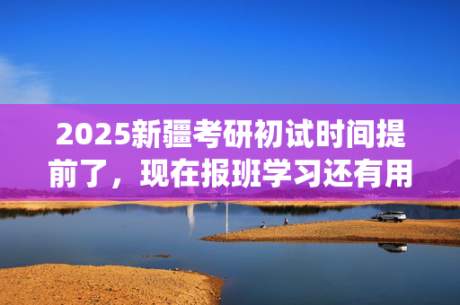 2025新疆考研初试时间提前了，现在报班学习还有用吗？一般需要多少钱？_学习网官网