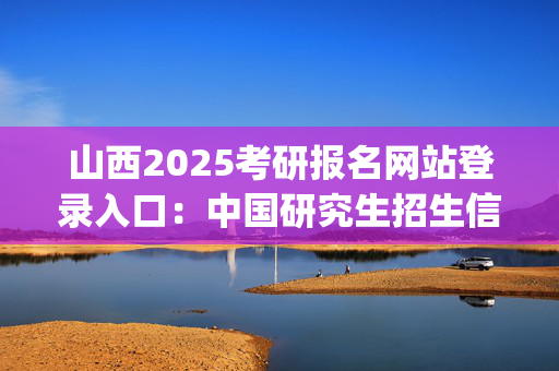 山西2025考研报名网站登录入口：中国研究生招生信息网_学习网官网