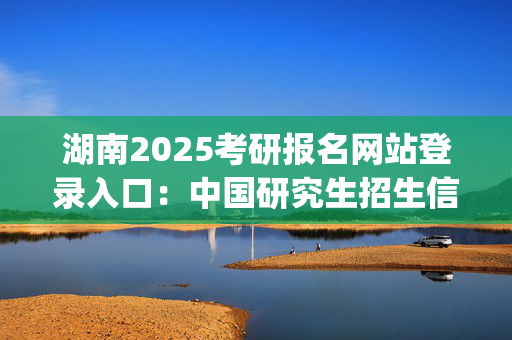 湖南2025考研报名网站登录入口：中国研究生招生信息网_学习网官网