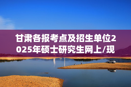 甘肃各报考点及招生单位2025年硕士研究生网上/现场确认及安排汇总_学习网官网