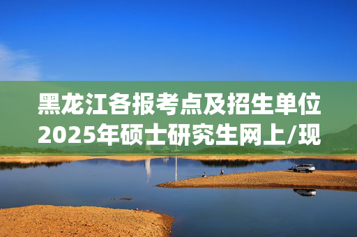 黑龙江各报考点及招生单位2025年硕士研究生网上/现场确认及安排汇总_学习网官网