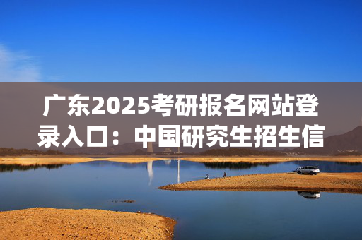 广东2025考研报名网站登录入口：中国研究生招生信息网_学习网官网