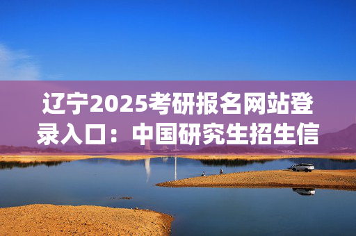 辽宁2025考研报名网站登录入口：中国研究生招生信息网_学习网官网