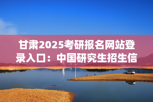 甘肃2025考研报名网站登录入口：中国研究生招生信息网_学习网官网