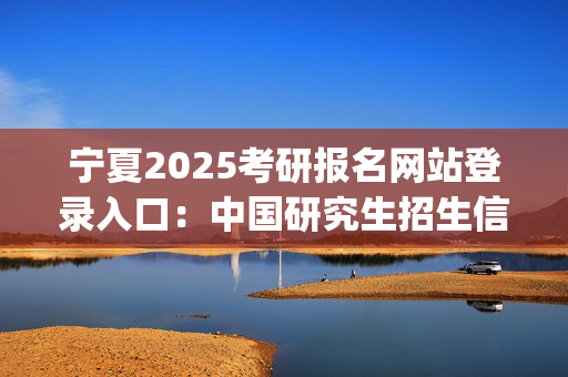 宁夏2025考研报名网站登录入口：中国研究生招生信息网_学习网官网