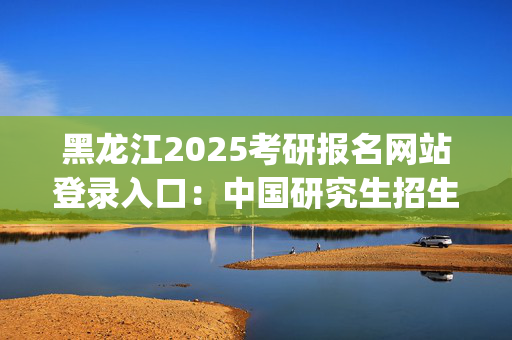 黑龙江2025考研报名网站登录入口：中国研究生招生信息网_学习网官网