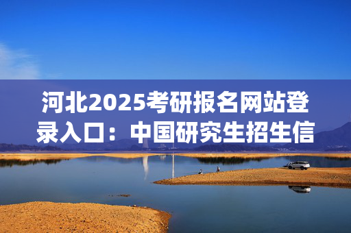 河北2025考研报名网站登录入口：中国研究生招生信息网_学习网官网