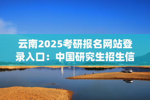 云南2025考研报名网站登录入口：中国研究生招生信息网_学习网官网