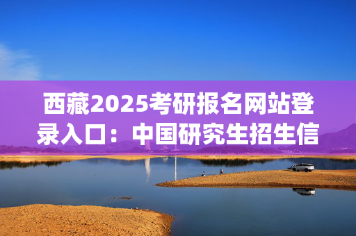 西藏2025考研报名网站登录入口：中国研究生招生信息网_学习网官网