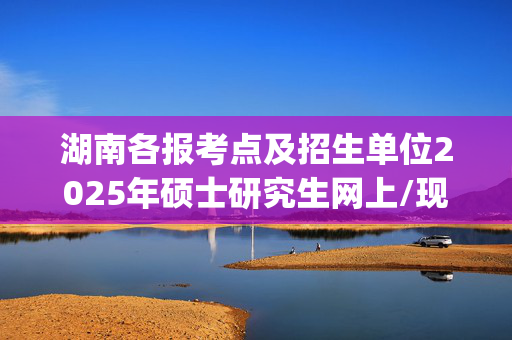 湖南各报考点及招生单位2025年硕士研究生网上/现场确认及安排汇总_学习网官网