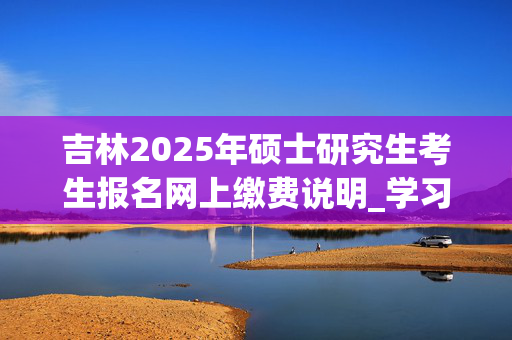 吉林2025年硕士研究生考生报名网上缴费说明_学习网官网