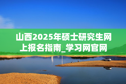 山西2025年硕士研究生网上报名指南_学习网官网