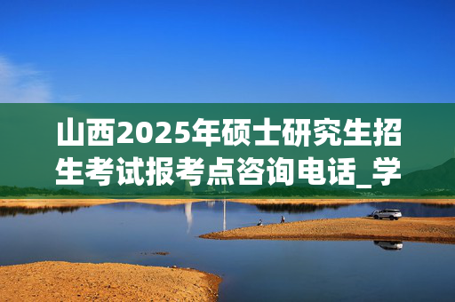 山西2025年硕士研究生招生考试报考点咨询电话_学习网官网