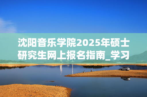 沈阳音乐学院2025年硕士研究生网上报名指南_学习网官网