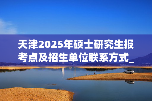 天津2025年硕士研究生报考点及招生单位联系方式_学习网官网