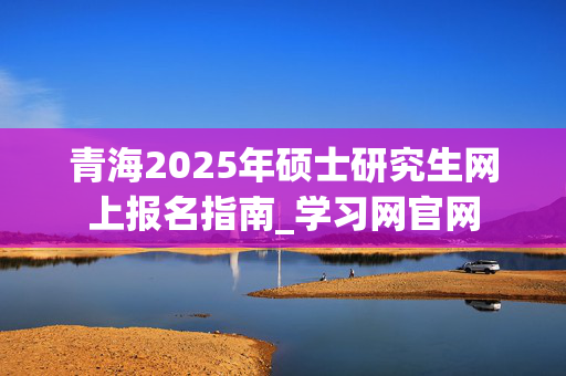 青海2025年硕士研究生网上报名指南_学习网官网