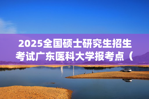 2025全国硕士研究生招生考试广东医科大学报考点（4452）网报指南_学习网官网