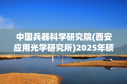 中国兵器科学研究院(西安应用光学研究所)2025年硕士研究生网报指南_学习网官网