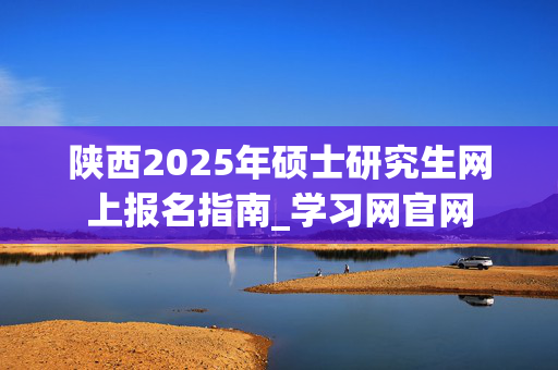 陕西2025年硕士研究生网上报名指南_学习网官网