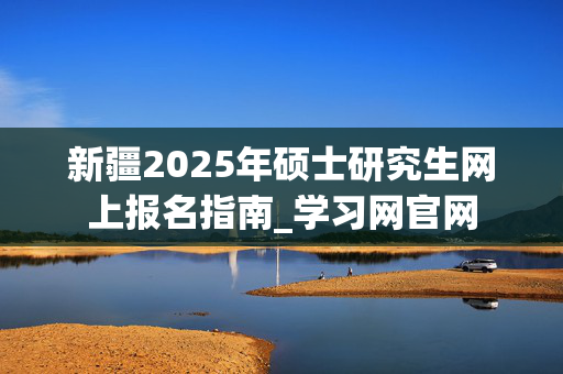 新疆2025年硕士研究生网上报名指南_学习网官网