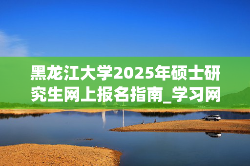 黑龙江大学2025年硕士研究生网上报名指南_学习网官网