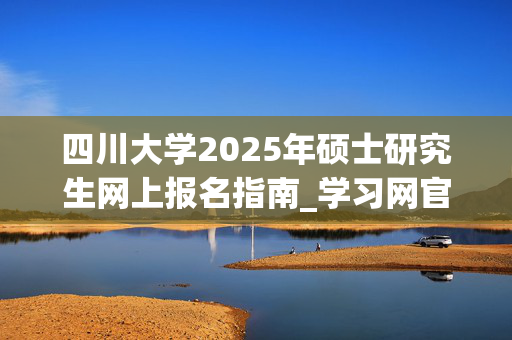 四川大学2025年硕士研究生网上报名指南_学习网官网