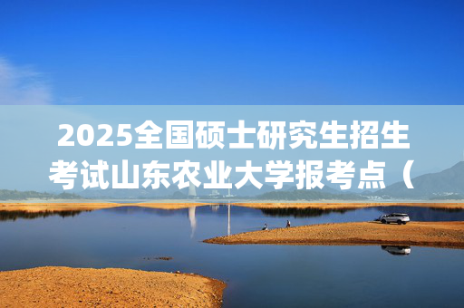 2025全国硕士研究生招生考试山东农业大学报考点（3760）网上报名安排及注意事项指南_学习网官网