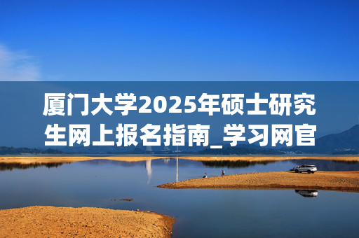 厦门大学2025年硕士研究生网上报名指南_学习网官网