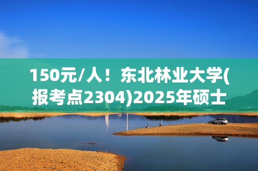 150元/人！东北林业大学(报考点2304)2025年硕士研究生网报指南_学习网官网