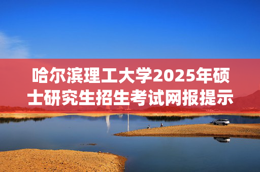 哈尔滨理工大学2025年硕士研究生招生考试网报提示_学习网官网