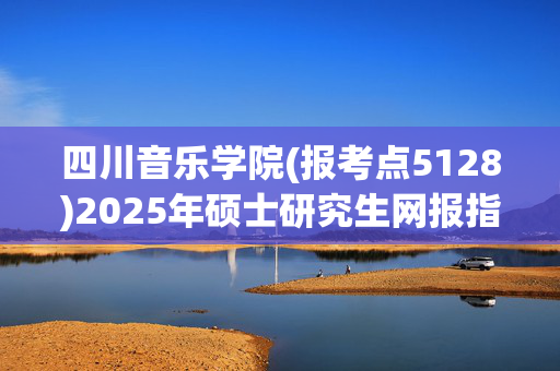 四川音乐学院(报考点5128)2025年硕士研究生网报指南_学习网官网