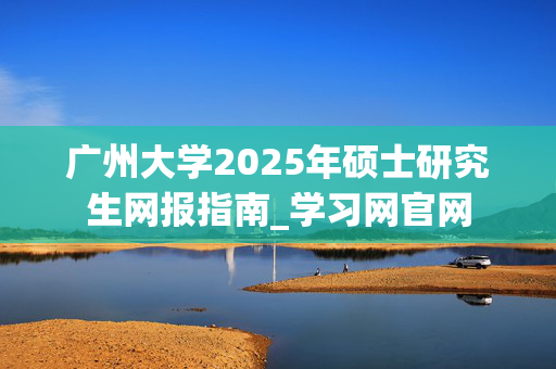 广州大学2025年硕士研究生网报指南_学习网官网