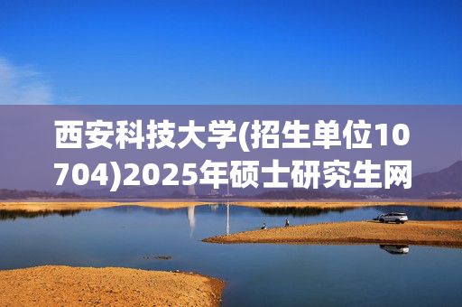 西安科技大学(招生单位10704)2025年硕士研究生网报指南_学习网官网