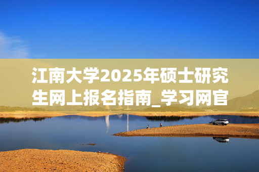 江南大学2025年硕士研究生网上报名指南_学习网官网