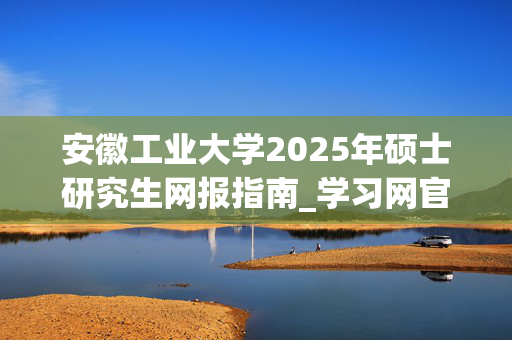 安徽工业大学2025年硕士研究生网报指南_学习网官网