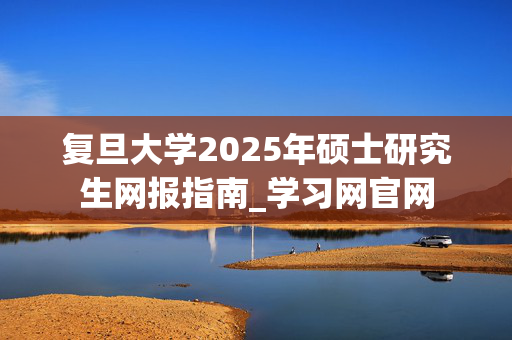 复旦大学2025年硕士研究生网报指南_学习网官网