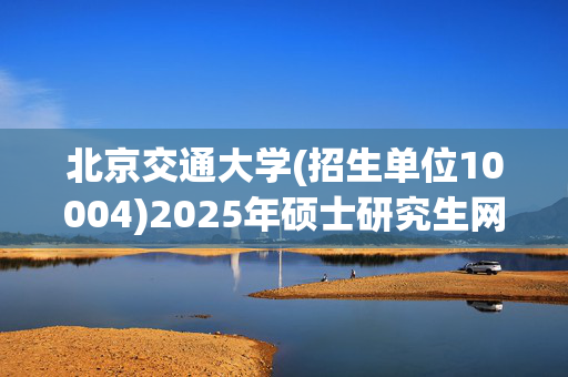 北京交通大学(招生单位10004)2025年硕士研究生网报指南_学习网官网