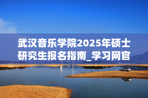 武汉音乐学院2025年硕士研究生报名指南_学习网官网