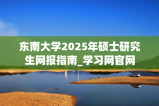 东南大学2025年硕士研究生网报指南_学习网官网