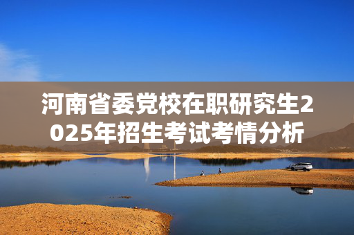 河南省委党校在职研究生2025年招生考试考情分析